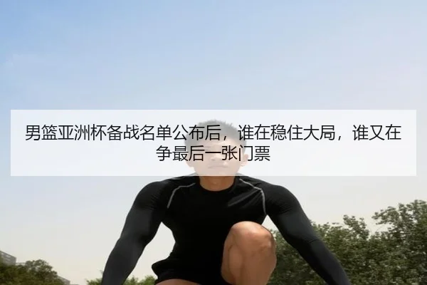 男篮亚洲杯备战名单公布后，谁在稳住大局，谁又在争最后一张门票（huatihui）